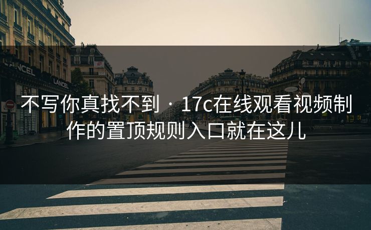 不写你真找不到 · 17c在线观看视频制作的置顶规则入口就在这儿