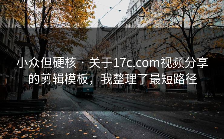 小众但硬核 · 关于17c.com视频分享的剪辑模板，我整理了最短路径
