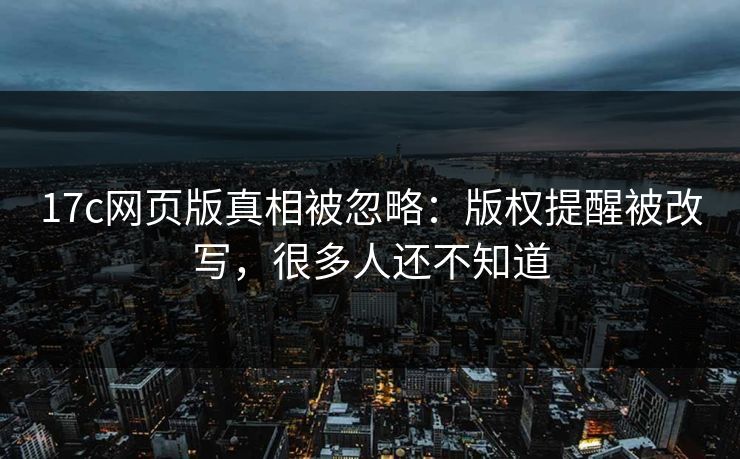 17c网页版真相被忽略：版权提醒被改写，很多人还不知道