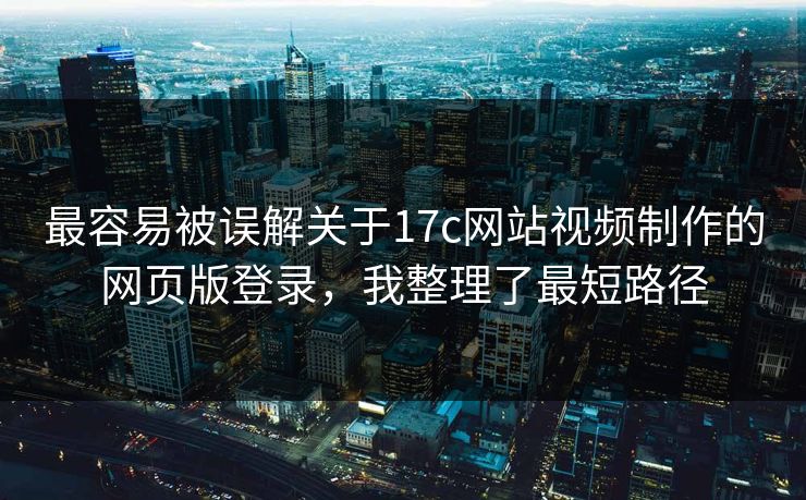 最容易被误解关于17c网站视频制作的网页版登录，我整理了最短路径