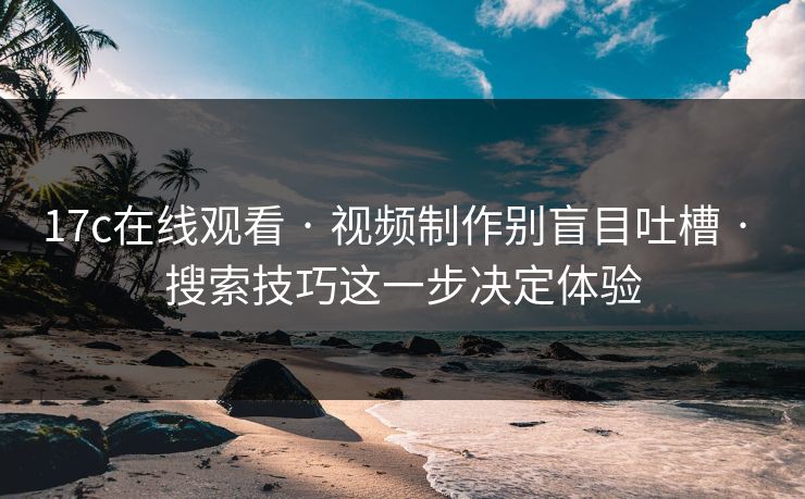 17c在线观看 · 视频制作别盲目吐槽 · 搜索技巧这一步决定体验