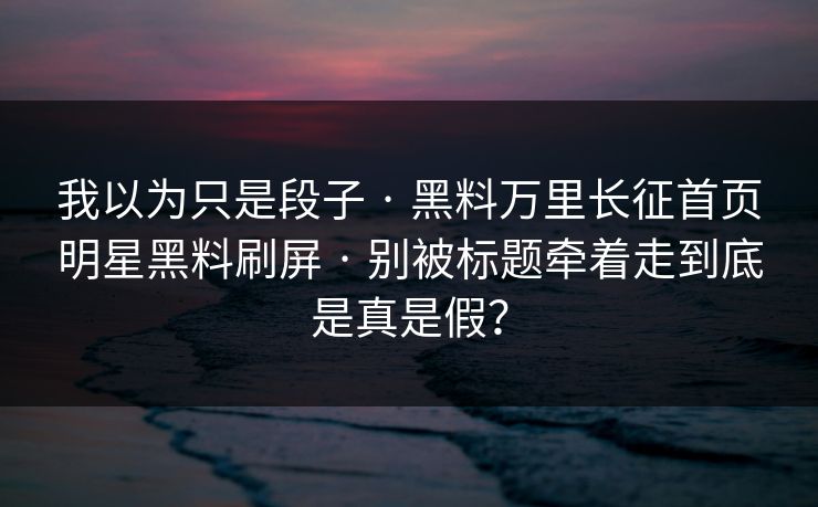 我以为只是段子 · 黑料万里长征首页明星黑料刷屏 · 别被标题牵着走到底是真是假？