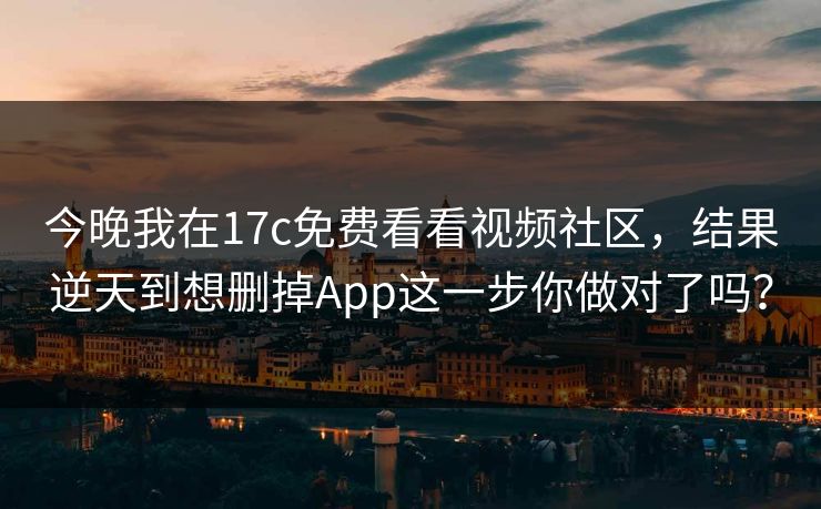 今晚我在17c免费看看视频社区，结果逆天到想删掉App这一步你做对了吗？