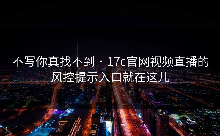 不写你真找不到 · 17c官网视频直播的风控提示入口就在这儿