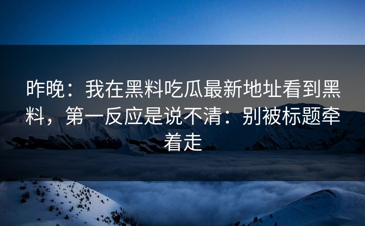 昨晚：我在黑料吃瓜最新地址看到黑料，第一反应是说不清：别被标题牵着走