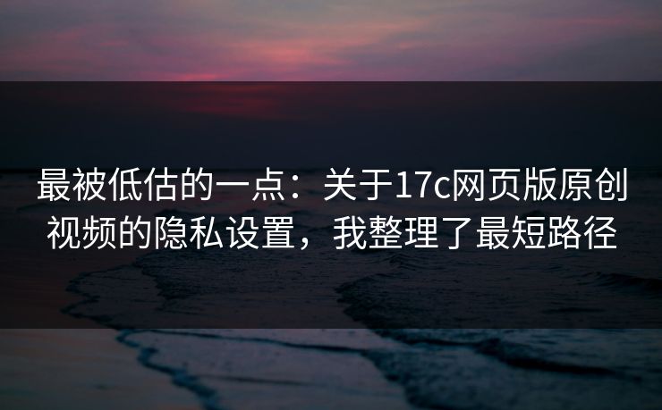 最被低估的一点：关于17c网页版原创视频的隐私设置，我整理了最短路径