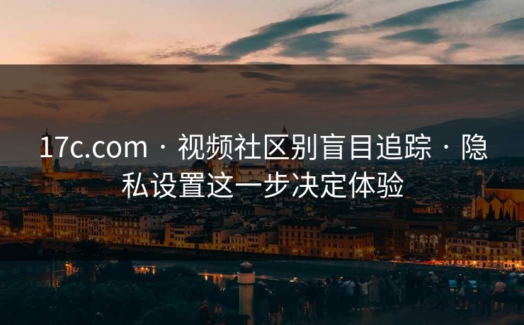 17c.com · 视频社区别盲目追踪 · 隐私设置这一步决定体验