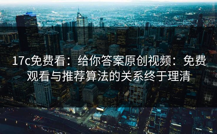 17c免费看：给你答案原创视频：免费观看与推荐算法的关系终于理清