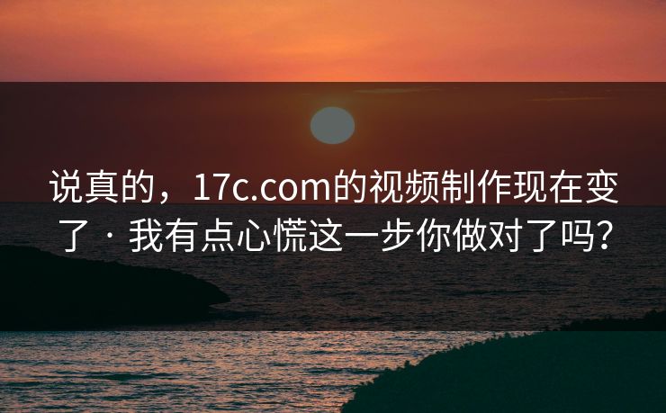 说真的，17c.com的视频制作现在变了 · 我有点心慌这一步你做对了吗？