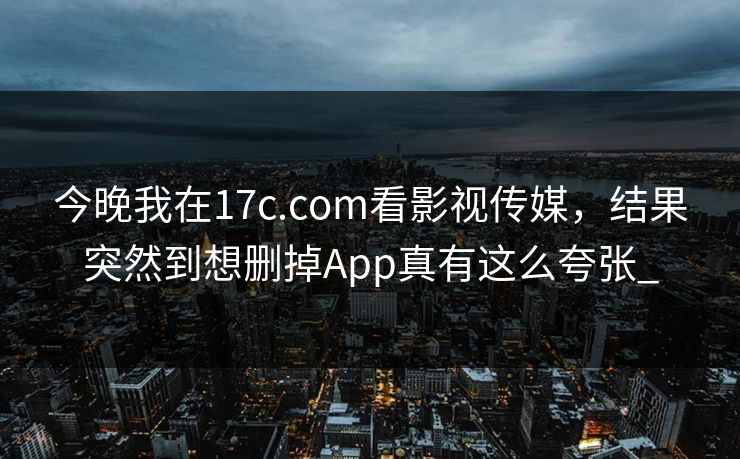 今晚我在17c.com看影视传媒，结果突然到想删掉App真有这么夸张_