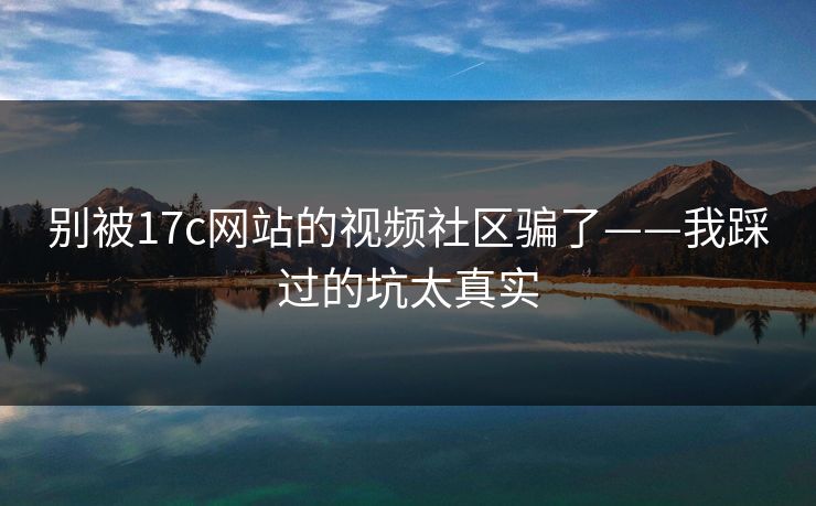 别被17c网站的视频社区骗了——我踩过的坑太真实