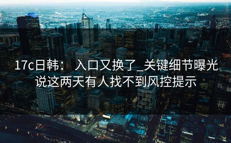 17c日韩： 入口又换了_关键细节曝光说这两天有人找不到风控提示
