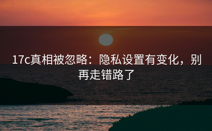 17c真相被忽略：隐私设置有变化，别再走错路了