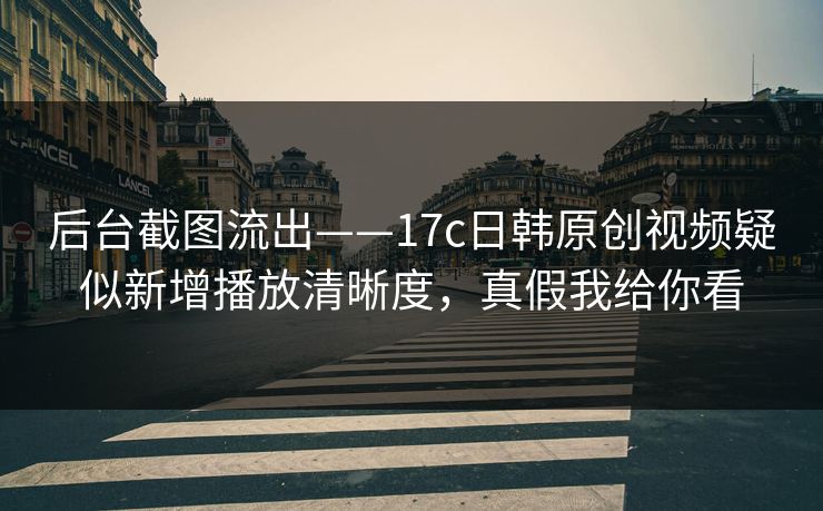 后台截图流出——17c日韩原创视频疑似新增播放清晰度，真假我给你看