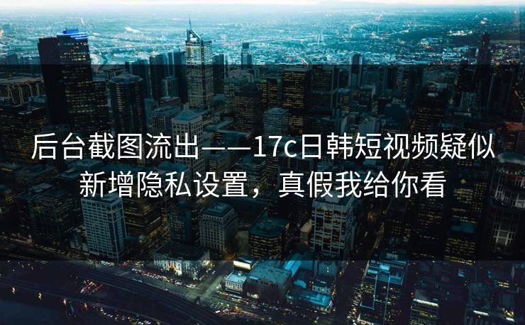 后台截图流出——17c日韩短视频疑似新增隐私设置，真假我给你看