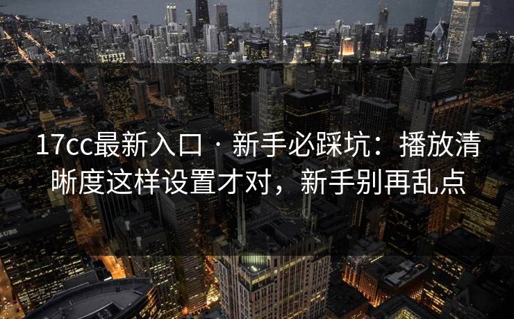 17cc最新入口 · 新手必踩坑：播放清晰度这样设置才对，新手别再乱点
