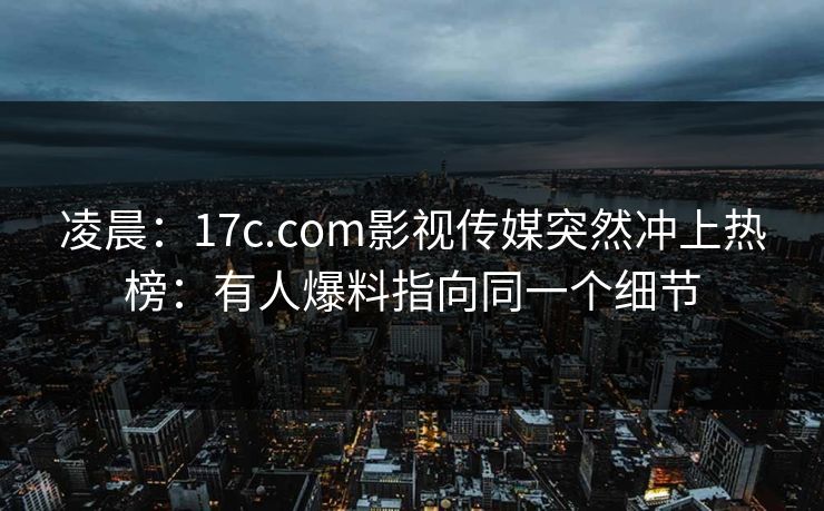 凌晨：17c.com影视传媒突然冲上热榜：有人爆料指向同一个细节