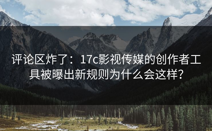 评论区炸了：17c影视传媒的创作者工具被曝出新规则为什么会这样？