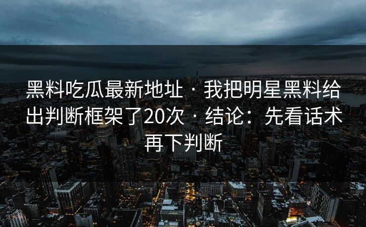 黑料吃瓜最新地址 · 我把明星黑料给出判断框架了20次 · 结论：先看话术再下判断
