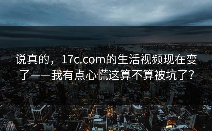 说真的，17c.com的生活视频现在变了——我有点心慌这算不算被坑了？