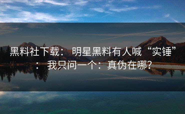 黑料社下载： 明星黑料有人喊“实锤”： 我只问一个：真伪在哪？