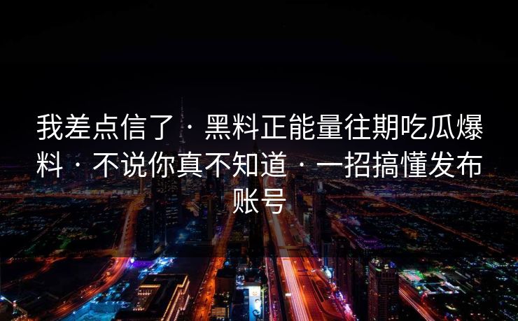 我差点信了 · 黑料正能量往期吃瓜爆料 · 不说你真不知道 · 一招搞懂发布账号