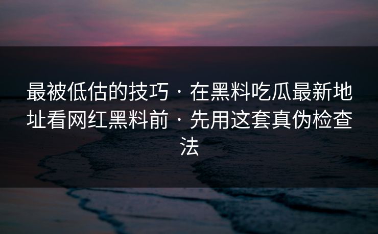 最被低估的技巧 · 在黑料吃瓜最新地址看网红黑料前 · 先用这套真伪检查法