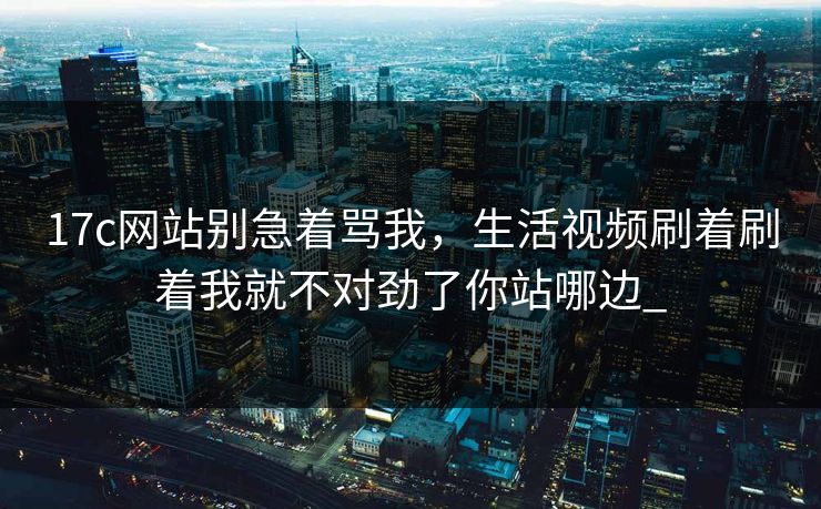 17c网站别急着骂我，生活视频刷着刷着我就不对劲了你站哪边_