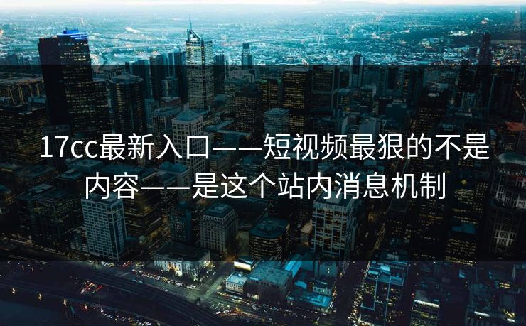 17cc最新入口——短视频最狠的不是内容——是这个站内消息机制
