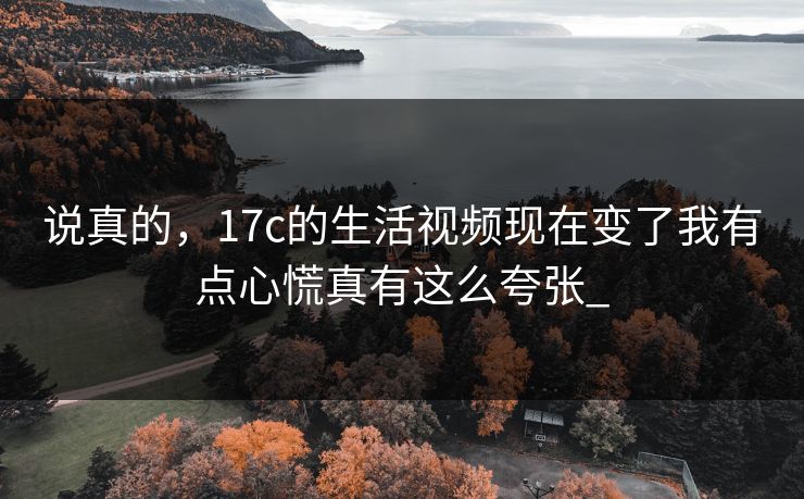 说真的，17c的生活视频现在变了我有点心慌真有这么夸张_
