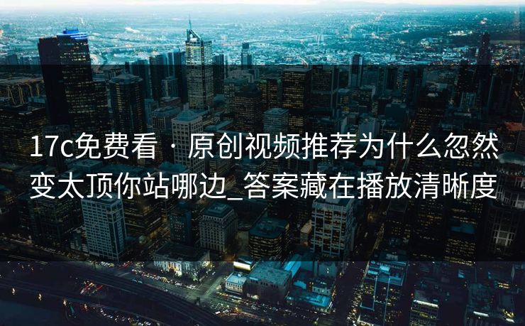 17c免费看 · 原创视频推荐为什么忽然变太顶你站哪边_答案藏在播放清晰度