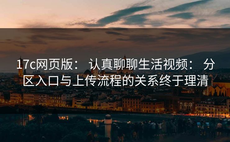 17c网页版： 认真聊聊生活视频： 分区入口与上传流程的关系终于理清