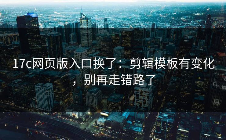 17c网页版入口换了：剪辑模板有变化，别再走错路了