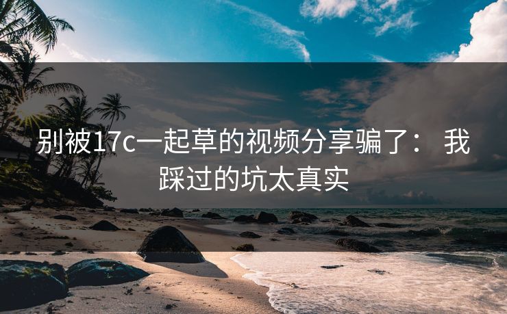 别被17c一起草的视频分享骗了： 我踩过的坑太真实