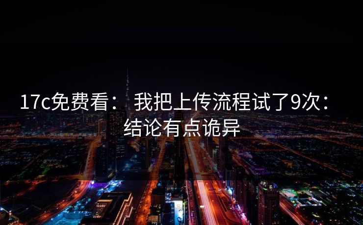 17c免费看： 我把上传流程试了9次： 结论有点诡异