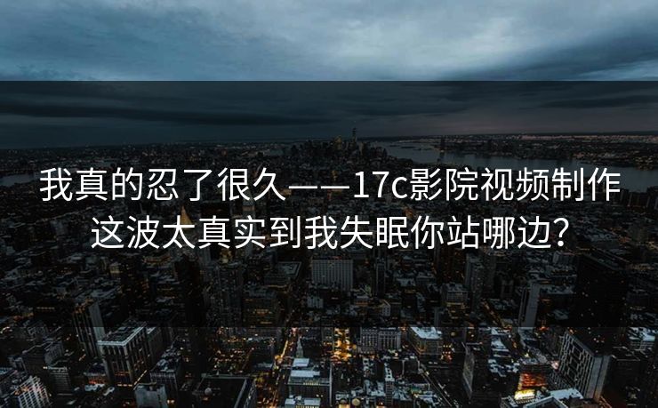 我真的忍了很久——17c影院视频制作这波太真实到我失眠你站哪边？