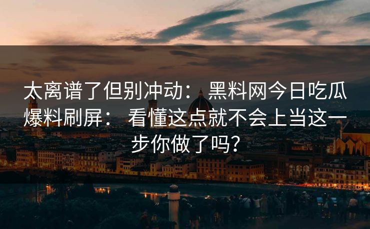 太离谱了但别冲动： 黑料网今日吃瓜爆料刷屏： 看懂这点就不会上当这一步你做了吗？