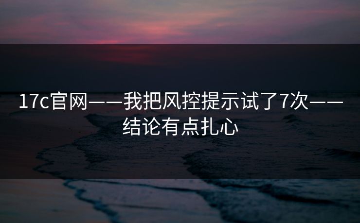 17c官网——我把风控提示试了7次——结论有点扎心