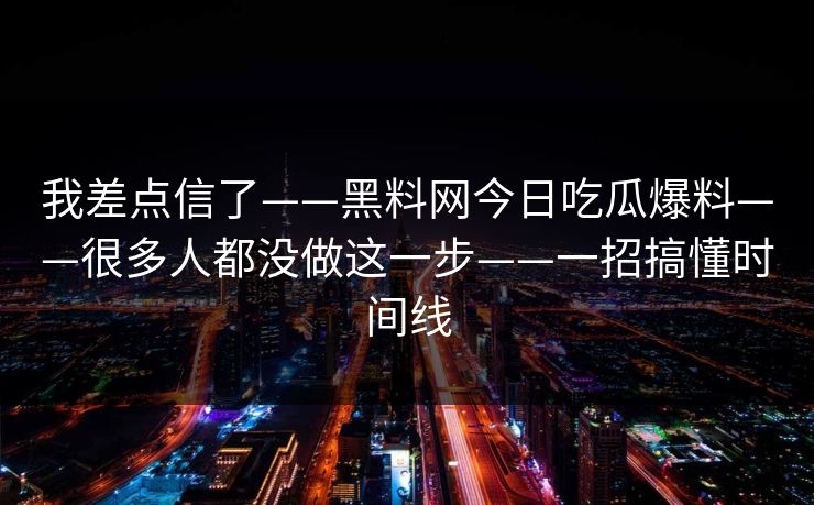 我差点信了——黑料网今日吃瓜爆料——很多人都没做这一步——一招搞懂时间线
