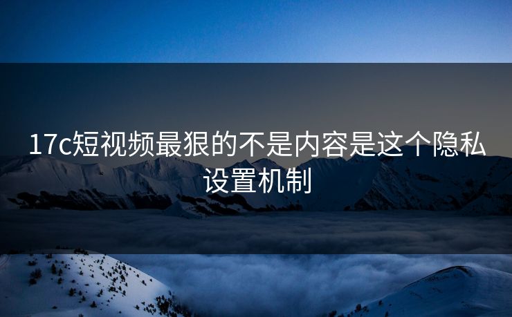 17c短视频最狠的不是内容是这个隐私设置机制
