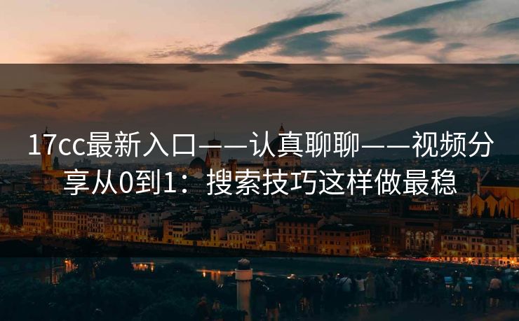 17cc最新入口——认真聊聊——视频分享从0到1：搜索技巧这样做最稳