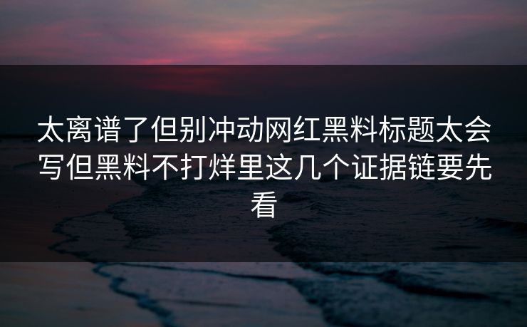 太离谱了但别冲动网红黑料标题太会写但黑料不打烊里这几个证据链要先看