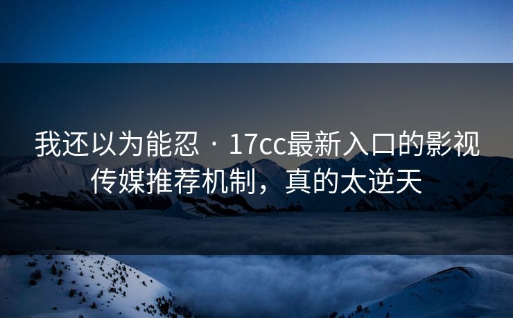 我还以为能忍 · 17cc最新入口的影视传媒推荐机制，真的太逆天