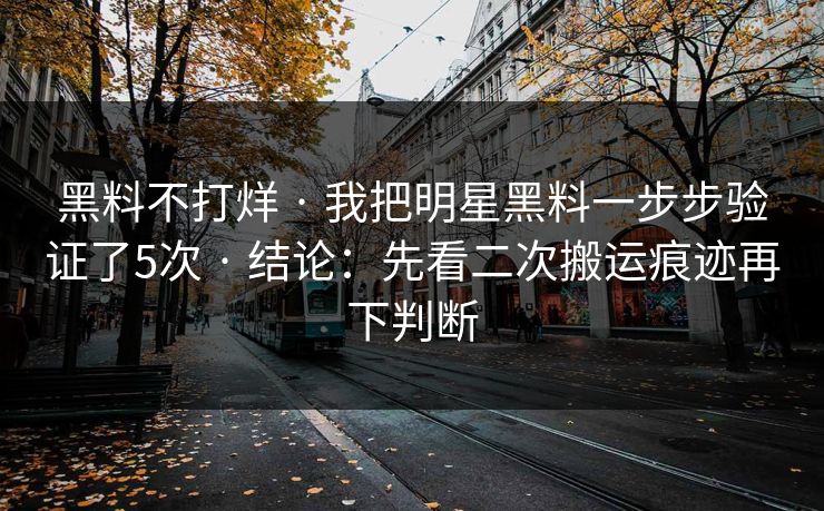 黑料不打烊 · 我把明星黑料一步步验证了5次 · 结论：先看二次搬运痕迹再下判断
