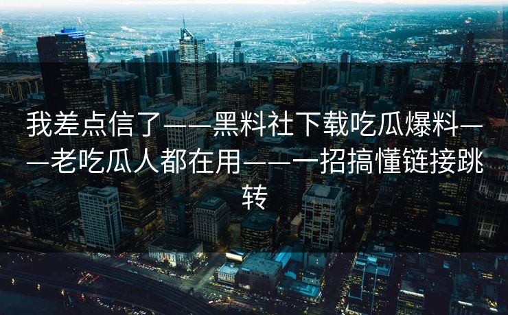 我差点信了——黑料社下载吃瓜爆料——老吃瓜人都在用——一招搞懂链接跳转