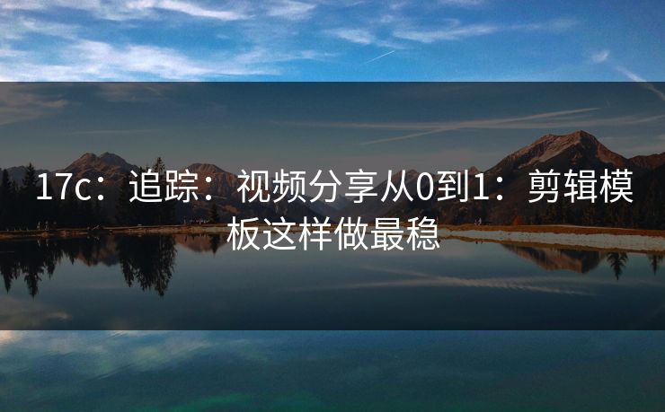 17c：追踪：视频分享从0到1：剪辑模板这样做最稳