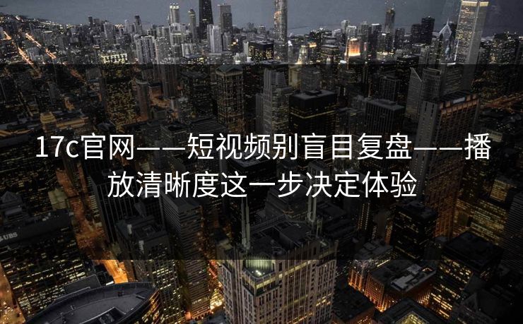 17c官网——短视频别盲目复盘——播放清晰度这一步决定体验