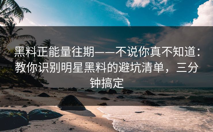 黑料正能量往期——不说你真不知道：教你识别明星黑料的避坑清单，三分钟搞定