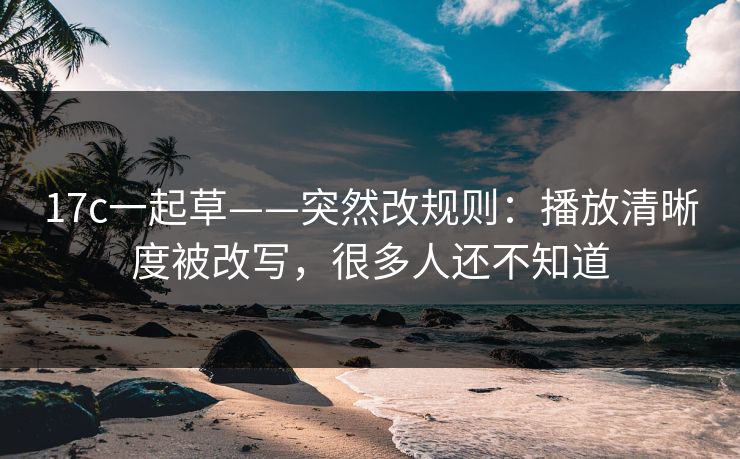 17c一起草——突然改规则：播放清晰度被改写，很多人还不知道