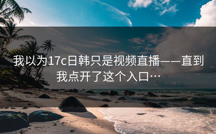 我以为17c日韩只是视频直播——直到我点开了这个入口…